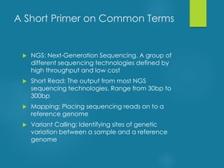  NGS: Next-Generation Sequencing. A group of
different sequencing technologies defined by
high throughput and low cost
 Short Read: The output from most NGS
sequencing technologies. Range from 30bp to
300bp
 Mapping: Placing sequencing reads on to a
reference genome
 Variant Calling: Identifying sites of genetic
variation between a sample and a reference
genome
A Short Primer on Common Terms
 