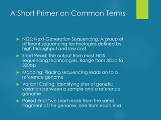A Short Primer on Common Terms
 NGS: Next-Generation Sequencing. A group of
different sequencing technologies defined by
high throughput and low cost
 Short Read: The output from most NGS
sequencing technologies. Range from 30bp to
300bp
 Mapping: Placing sequencing reads on to a
reference genome
 Variant Calling: Identifying sites of genetic
variation between a sample and a reference
genome
 Paired End: Two short reads from the same
fragment of the genome, one from each end
 