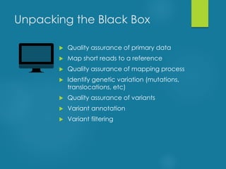 Unpacking the Black Box
 Quality assurance of primary data
 Map short reads to a reference
 Quality assurance of mapping process
 Identify genetic variation (mutations,
translocations, etc)
 Quality assurance of variants
 Variant annotation
 Variant filtering
 