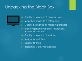 Unpacking the Black Box
 Quality assurance of primary data
 Map short reads to a reference
 Quality assurance of mapping process
 Identify genetic variation (mutations,
translocations, etc)
 Quality assurance of variants
 Variant annotation
 Variant filtering
 Reporting (Text, Visualization)
 
