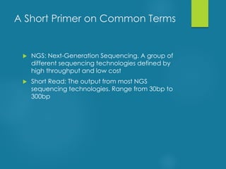  NGS: Next-Generation Sequencing. A group of
different sequencing technologies defined by
high throughput and low cost
 Short Read: The output from most NGS
sequencing technologies. Range from 30bp to
300bp
A Short Primer on Common Terms
 
