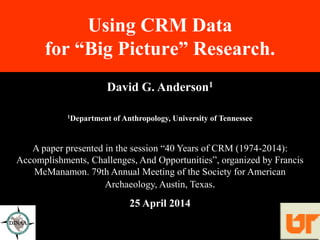 Using CRM Data
for “Big Picture” Research.
David G. Anderson1
1Department of Anthropology, University of Tennessee
A paper presented in the session “40 Years of CRM (1974-2014):
Accomplishments, Challenges, And Opportunities”, organized by Francis
McManamon. 79th Annual Meeting of the Society for American
Archaeology, Austin, Texas.
25 April 2014
 