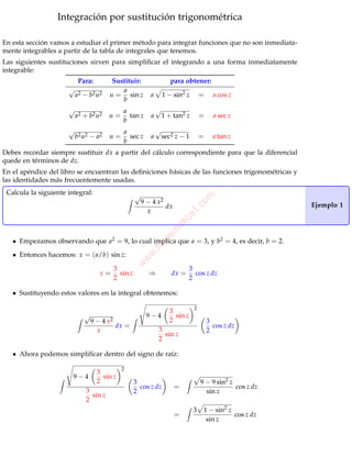 Profr. Efraín Soto Apolinar.


                  Integración por sustitución trigonométrica

En esta sección vamos a estudiar el primer método para integrar funciones que no son inmediata-
mente integrables a partir de la tabla de integrales que tenemos.
Las siguientes sustituciones sirven para simpliﬁcar el integrando a una forma inmediatamente
integrable:
                           Para:         Sustituir:                  para obtener:
                      √                     a
                          a2 − b2 u2    u = sin z         a       1 − sin2 z       =     a cos z
                                            b
                      √                      a                √
                          a2 + b2 u2    u=     tan z      a       1 + tan2 z       =     a sec z
                                             b
                      √                      a                √
                          b2 u2 − a2    u=     sec z      a       sec2 z − 1       =     a tan z
                                             b
Debes recordar siempre sustituir dx a partir del cálculo correspondiente para que la diferencial
quede en términos de dz.
En el apéndice del libro se encuentran las deﬁniciones básicas de las funciones trigonométricas y
las identidades más frecuentemente usadas.
 Calcula la siguiente integral:                    √

                                                                                om
                                                       9 − 4 x2                                                  Ejemplo 1
                                                                dx          .c
                                                         x
                                                                          a1
                                                                        ic
                                                                     at
                                                              em




   • Empezamos observando que a2 = 9, lo cual implica que a = 3, y b2 = 4, es decir, b = 2.
                                                              at
                                                         .M




   • Entonces hacemos: x = ( a/b) sin z:
                                                       w
                                                    w
                                                 w




                                         3                                    3
                                    x=     sin z         ⇒           dx =       cos z dz
                                         2                                    2

   • Sustituyendo estos valores en la integral obtenemos:

                                                                               2
                                                                    3
                             √                          9−4           sin z
                                 9 − 4 x2                           2                  3
                                          dx =                                           cos z dz
                                   x                          3                        2
                                                                sin z
                                                              2

   • Ahora podemos simpliﬁcar dentro del signo de raíz:

                                             2
                                   3
                        9−4          sin z
                                   2               3                               9 − 9 sin2 z
                                                     cos z dz         =                         cos z dz
                              3                    2                                 sin z
                                sin z
                              2
                                                                               3    1 − sin2 z
                                                                      =                        cos z dz
                                                                                     sin z




                                        www.aprendematematicas.org.mx                                      1/8
 