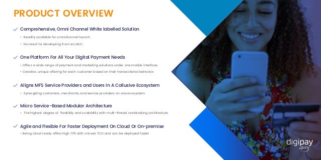 Comprehensive, Omni Channel White labelled Solution
• Readily available for omnichannel launch.
One Platform For All Your Digital Payment Needs
• Offers a wide range of payment and marketing solutions under one mobile interface.
Aligns MFS Service Providers and Users In A Collusive Ecosystem
• Synergizing customers, merchants, and service providers on one ecosystem
Micro Service-Based Modular Architecture
Agile and Flexible For Faster Deployment On Cloud Or On-premise
• Being cloud ready offers high TPS with a lower TCO and can be deployed faster
• The highest degree of ﬂexibility and scalability with multi-thread nonblocking architecture
PRODUCT OVERVIEW
• No need for developing from scratch.
• Creative, unique offering for each customer based on their transactional behavior.
 