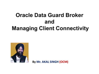 Oracle Data Guard Broker
and
Managing Client Connectivity
By Mr. AKAL SINGH (OCM)
 
