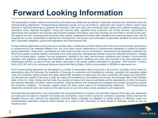 2
Forward Looking Information
This presentation contains certain forward-looking information and statements as defined in applicable securities law (referred to herein as
“forward-looking statements”). Forward-looking statements include, but are not limited to, statements with respect to Detour Gold’s future
financial or operating performance; guidance for production, total cash costs, all-in sustaining costs, capital costs, deferred stripping costs,
exploration costs; expected throughput, mining and recovery rates; expected future production and mining activities; opportunities to
optimize the mine operation; the mine plan and economic analysis of the Detour Lake mine including, but not limited to, the life of mine plan,
the waste to ore ratio, processing and production rates, grades, metallurgical recovery rates, operating and sustaining capital costs, and the
projected life of mine, opportunities to optimize the mine operation; the success and continuation of exploration activities, the future price of
gold, reclamation obligations, government regulations and environmental risks.
Forward-looking statements involve known and unknown risks, uncertainties and other factors which may cause actual results, performance
or achievements to be materially different from any of its future results, performance or achievements expressed or implied by forward-
looking statements. These risks, uncertainties and other factors include, but are not limited to, assumptions and parameters underlying the
life of mine update not being realized, a decrease in the future gold price, discrepancies between actual and estimated production, changes
in costs (including labour, supplies, fuel and equipment), changes to tax rates; environmental compliance and changes in environmental
legislation and regulation, exchange rate fluctuations, general economic conditions and other risks involved in the gold exploration and
development industry, as well as those risk factors discussed in the section entitled “Description of Business - Risk Factors” in Detour
Gold’s 2013 AIF and in the continuous disclosure documents filed by Detour Gold on and available on SEDAR at www.sedar.com.
Such forward-looking statements are also based on a number of assumptions which may prove to be incorrect, including, but not limited to,
assumptions about the following: the availability of financing for exploration and development activities; operating and sustaining capital
costs; the Company’s ability to attract and retain skilled staff; sensitivity to metal prices and other sensitivities; the supply and demand for,
and the level and volatility of the price of, gold; the supply and availability of consumables and services; the exchange rates of the Canadian
dollar to the U.S. dollar; energy and fuel costs; the accuracy of reserve and resource estimates and the assumptions on which the reserve
and resource estimates are based; market competition; ongoing relations with employees and impacted communities and general business
and economic conditions. Accordingly, readers should not place undue reliance on forward-looking statements. The forward-looking
statements contained herein are made as of the date hereof, or such other date or dates specified in such statements.
All forward-looking statements in this presentation are necessarily based on opinions and estimates made as of the date such statements
are made and are subject to important risk factors and uncertainties, many of which cannot be controlled or predicted. Detour Gold and the
Qualified Persons who authored the associated Technical Report undertake no obligation to update publicly or otherwise revise any
forward-looking statements contained herein whether as a result of new information or future events or otherwise, except as may be
required by law.
 