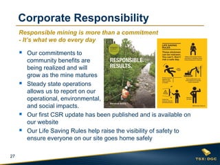 27
Responsible mining is more than a commitment
- It’s what we do every day
 Our commitments to
community benefits are
being realized and will
grow as the mine matures
 Steady state operations
allows us to report on our
operational, environmental,
and social impacts.
 Our first CSR update has been published and is available on
our website
 Our Life Saving Rules help raise the visibility of safety to
ensure everyone on our site goes home safely
Corporate Responsibility
MAINTENANCE
LABOUR
18%
 