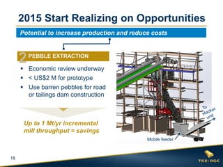 16
 Economic review underway
 < US$2 M for prototype
 Use barren pebbles for road
or tailings dam construction
2015 Start Realizing on Opportunities
Up to 1 Mt/yr incremental
mill throughput = savings
Potential to increase production and reduce costs
2PEBBLE EXTRACTION
Mobile feeder
 