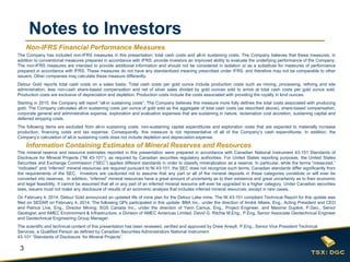 3
Notes to Investors
The mineral reserve and resource estimates reported in this presentation were prepared in accordance with Canadian National Instrument 43-101 Standards of
Disclosure for Mineral Projects (“NI 43-101”), as required by Canadian securities regulatory authorities. For United States reporting purposes, the United States
Securities and Exchange Commission (“SEC”) applies different standards in order to classify mineralization as a reserve. In particular, while the terms “measured,”
“indicated” and “inferred” mineral resources are required pursuant to NI 43-101, the SEC does not recognize such terms. Canadian standards differ significantly from
the requirements of the SEC. Investors are cautioned not to assume that any part or all of the mineral deposits in these categories constitute or will ever be
converted into reserves. In addition, “inferred” mineral resources have a great amount of uncertainty as to their existence and great uncertainty as to their economic
and legal feasibility. It cannot be assumed that all or any part of an inferred mineral resource will ever be upgraded to a higher category. Under Canadian securities
laws, issuers must not make any disclosure of results of an economic analysis that includes inferred mineral resources, except in rare cases.
On February 4, 2014, Detour Gold announced an updated life of mine plan for the Detour Lake mine. The NI 43-101 compliant Technical Report for this update was
filed on SEDAR on February 4, 2014. The following QPs participated in this update: BBA Inc., under the direction of André Allaire, Eng., Acting President and CEO
and Patrice Live, Eng., Director Mining; SGS Canada Inc., under the direction of Yann Camus, Eng., Project Engineer, and Maxime Dupéré, P.Geo., Senior
Geologist; and AMEC Environment & Infrastructure, a Division of AMEC Americas Limited, David G. Ritchie M.Eng., P.Eng, Senior Associate Geotechnical Engineer
and Geotechnical Engineering Group Manager.
The scientific and technical content of this presentation has been reviewed, verified and approved by Drew Anwyll, P.Eng., Senior Vice President Technical
Services, a Qualified Person as defined by Canadian Securities Administrators National Instrument
43-101 “Standards of Disclosure for Mineral Projects”.
Information Containing Estimates of Mineral Reserves and Resources
Non-IFRS Financial Performance Measures
The Company has included non-IFRS measures in this presentation: total cash costs and all-in sustaining costs. The Company believes that these measures, in
addition to conventional measures prepared in accordance with IFRS, provide investors an improved ability to evaluate the underlying performance of the Company.
The non-IFRS measures are intended to provide additional information and should not be considered in isolation or as a substitute for measures of performance
prepared in accordance with IFRS. These measures do not have any standardized meaning prescribed under IFRS, and therefore may not be comparable to other
issuers. Other companies may calculate these measure differently.
Detour Gold reports total cash costs on a sales basis. Total cash costs per gold ounce include production costs such as mining, processing, refining and site
administration, less non-cash share-based compensation and net of silver sales divided by gold ounces sold to arrive at total cash costs per gold ounce sold.
Production costs are exclusive of depreciation and depletion. Production costs include the costs associated with providing the royalty in kind ounces.
Starting in 2015, the Company will report “all-in sustaining costs”. The Company believes this measure more fully defines the total costs associated with producing
gold. The Company calculates all-in sustaining costs per ounce of gold sold as the aggregate of total cash costs (as described above), share-based compensation,
corporate general and administrative expense, exploration and evaluation expenses that are sustaining in nature, reclamation cost accretion, sustaining capital and
deferred stripping costs.
The following items are excluded from all-in sustaining costs: non-sustaining capital expenditures and exploration costs that are expected to materially increase
production, financing costs and tax expense. Consequently, this measure is not representative of all of the Company’s cash expenditures. In addition, the
Company’s calculation of all-in sustaining costs does not include depletion and depreciation expense.
 