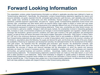 Forward Looking Information
    This presentation contains certain forward-looking information as defined in applicable securities laws (referred to herein as
    “forward-looking statements”). Specifically, this presentation contains forward-looking statements regarding the reserve and
    resource estimates, ore grade, expected mine life, anticipated gold production, gold recovery, cash operating costs and other
    costs, capital costs, sensitivity to metal prices and other sensitivities, financial analysis of the project, commencement of
    operations, potential expansion opportunities, and plans for organic growth. Forward-looking statements involve known and
    unknown risks, uncertainties and other factors which are beyond Detour Gold’s ability to predict or control and may cause
    Detour Gold’s actual results, performance or achievements to be materially different from any of its future results, performance
    or achievements expressed or implied by forward-looking statements. These risks, uncertainties and other factors include, but
    are not limited to, gold price volatility, changes in debt and equity markets, the uncertainties involved in interpreting geological
    data, increases in costs, environmental compliance and changes in environmental legislation and regulation, interest rate and
    exchange rate fluctuations, general economic conditions and other risks involved in the gold exploration and development
    industry, as well as those risk factors discussed in the section entitled “Description of Business - Risk Factors” in Detour Gold’s
    2011 AIF and in the continuous disclosure documents filed by Detour Gold on and available on SEDAR at www.sedar.com.
    Such forward-looking statements are also based on a number of assumptions which may prove to be incorrect, including, but
    not limited to, assumptions about the following: the supply and demand for gold, and the level and volatility of the price of gold;
    the availability of financing for exploration and development activities; the estimated timeline for the development of the Detour
    Lake gold project; the expected mine life; anticipated gold production; gold recovery; the development schedule; cash
    operating costs and other costs; the financial analysis for the project; capital costs; sensitivity to metal prices and other
    sensitivities; the accuracy of reserve and resource estimates and the assumptions on which the reserve and resource
    estimates are based; the receipt of necessary permits; market competition; ongoing relations with employees and impacted
    communities; and general business and economic conditions. Accordingly, readers should not place undue reliance on
    forward-looking statements. The forward-looking statements contained herein are made as of the date hereof, or such other
    date or dates specified in such statements. Detour Gold undertakes no obligation to update publicly or otherwise revise any
    forward-looking statements contained herein whether as a result of new information or future events or otherwise, except as
    may be required by law. If the Company does update one or more forward-looking statements, no inference should be drawn
    that it will make additional updates with respect to those or other forward-looking statements.




2
 
