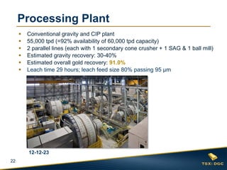 Processing Plant
        Conventional gravity and CIP plant
        55,000 tpd (=92% availability of 60,000 tpd capacity)
        2 parallel lines (each with 1 secondary cone crusher + 1 SAG & 1 ball mill)
        Estimated gravity recovery: 30-40%
        Estimated overall gold recovery: 91.0%
        Leach time 29 hours; leach feed size 80% passing 95 μm




         12-12-23
22
 