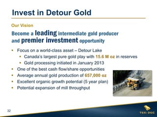 Invest in Detour Gold
     Our Vision




      Focus on a world-class asset – Detour Lake
         Canada’s largest pure gold play with 15.6 M oz in reserves
         Gold processing initiated in January 2013
      One of the best cash flow/share opportunities
      Average annual gold production of 657,000 oz
      Excellent organic growth potential (5 year plan)
      Potential expansion of mill throughput




32
 