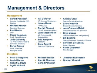 Management & Directors
     Management
      Gerald Panneton               Pat Donovan                  Andrew Croal
         Founder, President & CEO     VP Corporate Development       Director Technical Services
         Director                    James Mavor                  Laurie Gaborit
      Michael Kenyon                  VP Finance                    Director Investor Relations
         Executive Chairman          Rachel Pineault              Jean-Francois Metail
      Paul Martin                     VP HR & Northern Affairs      Director Reserves and Resources
         CFO                         James Robertson              Greg Miazga
      Pierre Beaudoin                VP Environment &               Director Construction & Engineering
         Sr VP Capital Projects       Sustainability
                                                                   Bill Snelling
      Julie Galloway                Eric Josipovic                 Director Corporate Systems & Controls
         Sr VP General Counsel &      Controller
                                                                   Christian Brousseau
         Corporate Secretary         Drew Anwyll                    Project Manager
      Derek Teevan                   Director of Operations
         Sr VP External &                                          Patrik Gillerstedt
         Aboriginal Affairs                                          Mine Manager

     Directors
        Peter Crossgrove            Michael Kenyon               Jonathan Rubenstein
        Louis Dionne                Alex G. Morrison             Graham Wozniak
        Robert E. Doyle             Gerald Panneton
        Ingrid Hibbard
39
 