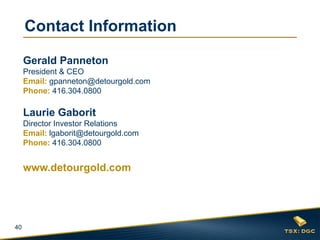 Contact Information

     Gerald Panneton
     President & CEO
     Email: gpanneton@detourgold.com
     Phone: 416.304.0800

     Laurie Gaborit
     Director Investor Relations
     Email: lgaborit@detourgold.com
     Phone: 416.304.0800


     www.detourgold.com




40
 