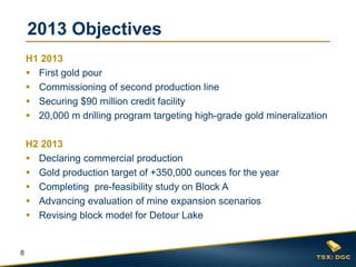 2013 Objectives
    H1 2013
     First gold pour
     Commissioning of second production line
     Securing $90 million credit facility
     20,000 m drilling program targeting high-grade gold mineralization

    H2 2013
     Declaring commercial production
     Gold production target of +350,000 ounces for the year
     Completing pre-feasibility study on Block A
     Advancing evaluation of mine expansion scenarios
     Revising block model for Detour Lake


8
 