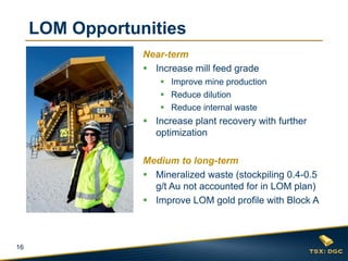 LOM Opportunities
Near-term
 Increase mill feed grade
 Improve mine production
 Reduce dilution
 Reduce internal waste

 Increase plant recovery with further
optimization

Medium to long-term
 Mineralized waste (stockpiling 0.4-0.5
g/t Au not accounted for in LOM plan)
 Improve LOM gold profile with Block A

16

 