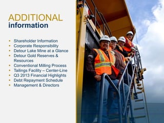ADDITIONAL
information










27

Shareholder Information
Corporate Responsibility
Detour Lake Mine at a Glance
Detour Gold Reserves &
Resources
Conventional Milling Process
Tailings Facility – Center-Line
Q3 2013 Financial Highlights
Debt Repayment Schedule
Management & Directors

 