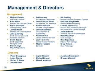 Management & Directors
Management


Michael Kenyon



Executive Chairman



Paul Martin
Pierre Beaudoin



James Mavor



Julie Galloway




Derek Teevan



Sr VP Corporate &
Aboriginal Affairs



Rachel Pineault
James Robertson



Andrew Croal



Drew Anwyll

Mark McCallion
Chief Geologist



Director Investor Relations

Alberto Heredia

Joshua Hurrell
Technical Services Superintendent

Director Technical Services



Charles Hennessey
Process Plant Maintenance Manager
and Deputy Mine General Manager



Laurie Gaborit

Rickardo Welyhorski
Director Mineral Processing

VP Environment &
Sustainability

Sr VP General Counsel &
Corporate Secretary





VP HR & Aboriginal Affairs

Interim Chief Financial Officer



Jean-Francois Metail

Bill Snelling
Director Corporate Systems & Controls

VP Reserves and Resources

Chief Operating Officer





VP Corporate Development

Interim Chief Executive Officer



Pat Donovan

Mike Papadakis
Process Plant Manager



Controller

Craig Rintoul
Open Pit Manager

MGM/VP Operations

Directors




36

Peter Crossgrove
Louis Dionne
Robert E. Doyle
André Falzon





Ingrid Hibbard
Michael Kenyon
Alex G. Morrison




Jonathan Rubenstein
Graham Wozniak

 