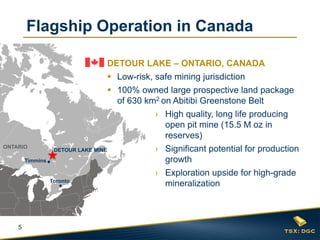 Flagship Operation in Canada
DETOUR LAKE – ONTARIO, CANADA
 Low-risk, safe mining jurisdiction
 100% owned large prospective land package
of 630 km2 on Abitibi Greenstone Belt
› High quality, long life producing
open pit mine (15.5 M oz in
reserves)
ONTARIO

DETOUR LAKE MINE

Timmins

Toronto

5

› Significant potential for production
growth
› Exploration upside for high-grade
mineralization

 