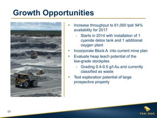 17
Growth Opportunities
 Increase throughput to 61,000 tpd/ 94%
availability for 2017
› Starts in 2014 with installation of 1
cyanide detox tank and 1 additional
oxygen plant
 Incorporate Block A into current mine plan
 Evaluate heap leach potential of the
low-grade stockpiles
› Grading 0.4-0.5 g/t Au and currently
classified as waste
 Test exploration potential of large
prospective property
 