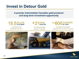 21
Invest in Detour Gold
15.5MILLION
oz of gold
in proven and
probable reserves
600
average annual gold
production over next 10 years
~ THOUSAND
oz / year21
in mining-friendly
Ontario, Canada
+ YEAR
mine life
A premier intermediate Canadian gold producer
and long-term investment opportunity
 