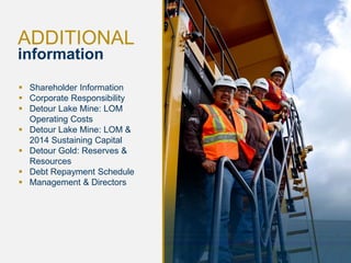 22
ADDITIONAL
information
 Shareholder Information
 Corporate Responsibility
 Detour Lake Mine: LOM
Operating Costs
 Detour Lake Mine: LOM &
2014 Sustaining Capital
 Detour Gold: Reserves &
Resources
 Debt Repayment Schedule
 Management & Directors
 