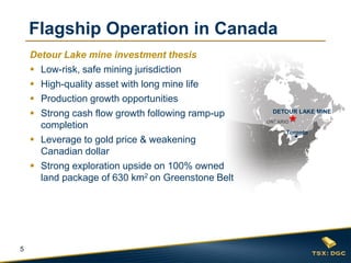 5
ONTARIO
Toronto
DETOUR LAKE MINE
Flagship Operation in Canada
Detour Lake mine investment thesis
 Low-risk, safe mining jurisdiction
 High-quality asset with long mine life
 Production growth opportunities
 Strong cash flow growth following ramp-up
completion
 Leverage to gold price & weakening
Canadian dollar
 Strong exploration upside on 100% owned
land package of 630 km2 on Greenstone Belt
 