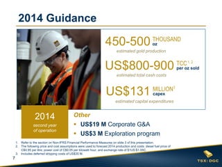 7
2014 Guidance
450-500
estimated gold production
THOUSAND
oz
US$800-900
estimated total cash costs
TCC
per oz sold
US$131
estimated capital expenditures
MILLION
capex
Other
 US$19 M Corporate G&A
 US$3 M Exploration program
3
1. Refer to the section on Non-IFRS Financial Performance Measures on slide 3 of this presentation.
2. The following price and cost assumptions were used to forecast 2014 production and costs: diesel fuel price of
C$0.95 per litre; power cost of C$0.05 per kilowatt hour; and exchange rate of $1US:$1.05C.
3. Includes deferred stripping costs of US$35 M.
1, 2
second year
of operation
2014
 
