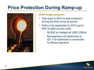 15
Gold hedge program
 Tool used in 2014 to add protection
during the final ramp-up period
 Policy only applicable to 2014 (up to
50% of gold ounces sold)
› 90,000 oz hedged at US$1,258/oz
› Management will determine in
Q3 if an extension is warranted
for Board approval
Price Protection During Ramp-up
 
