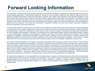 2
Forward Looking Information
This presentation contains certain forward-looking information and statements as defined in applicable securities law (referred to herein as
“forward-looking statements”). Forward-looking statements include, but are not limited to, statements with respect to Detour Gold’s future
financial or operating performance; guidance for production, total cash costs, capital costs, exploration costs; expected throughput, mining
and recovery rates; expected future production and mining activities; opportunities to optimize the mine operation; the updated mine plan
and economic analysis of the Detour Lake mine including, but not limited to, the life of mine plan, the waste to ore ratio, processing and
production rates, grades, metallurgical recovery rates, operating and sustaining capital costs, and the projected life of mine, opportunities to
optimize the mine operation; the success and continuation of exploration activities, the future price of gold, reclamation obligations,
government regulations and environmental risks.
Forward-looking statements involve known and unknown risks, uncertainties and other factors which may cause actual results, performance
or achievements to be materially different from any of its future results, performance or achievements expressed or implied by forward-
looking statements. These risks, uncertainties and other factors include, but are not limited to, assumptions and parameters underlying the
life of mine update not being realized, a decrease in the future gold price, discrepancies between actual and estimated production, changes
in costs (including labour, supplies, fuel and equipment), changes to tax rates; environmental compliance and changes in environmental
legislation and regulation, exchange rate fluctuations, general economic conditions and other risks involved in the gold exploration and
development industry, as well as those risk factors discussed in the section entitled “Description of Business - Risk Factors” in Detour
Gold’s 2013 AIF and in the continuous disclosure documents filed by Detour Gold on and available on SEDAR at www.sedar.com.
Such forward-looking statements are also based on a number of assumptions which may prove to be incorrect, including, but not limited to,
assumptions about the following: the availability of financing for exploration and development activities; operating and sustaining capital
costs; the Company’s ability to attract and retain skilled staff; sensitivity to metal prices and other sensitivities; the supply and demand for,
and the level and volatility of the price of, gold; the supply and availability of consumables and services; the exchange rates of the Canadian
dollar to the U.S. dollar; energy and fuel costs; the accuracy of reserve and resource estimates and the assumptions on which the reserve
and resource estimates are based; market competition; ongoing relations with employees and impacted communities and general business
and economic conditions. Accordingly, readers should not place undue reliance on forward-looking statements. The forward-looking
statements contained herein are made as of the date hereof, or such other date or dates specified in such statements.
All forward-looking statements in this presentation are necessarily based on opinions and estimates made as of the date such statements
are made and are subject to important risk factors and uncertainties, many of which cannot be controlled or predicted. Detour Gold and the
Qualified Persons who authored the associated Technical Report undertake no obligation to update publicly or otherwise revise any
forward-looking statements contained herein whether as a result of new information or future events or otherwise, except as may be
required by law.
 