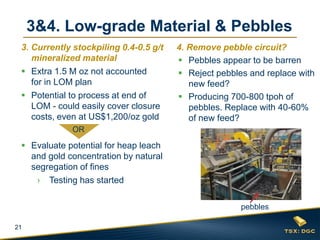 21
3&4. Low-grade Material & Pebbles
3. Currently stockpiling 0.4-0.5 g/t
mineralized material
 Extra 1.5 M oz not accounted
for in LOM plan
 Potential to process at end of
LOM - could easily cover closure
costs, even at US$1,200/oz gold
 Evaluate potential for heap leach
and gold concentration by natural
segregation of fines
› Testing has started
4. Remove pebble circuit?
 Pebbles appear to be barren
 Reject pebbles and replace with
new feed?
 Producing 700-800 tpoh of
pebbles. Replace with 40-60%
of new feed?
OR
pebbles
 