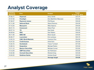 27
Analyst Coverage
Initiating
Research
Firm Analyst Target
at June 10, 2014
07.06.11 Haywood Kerry Smith $13.75
07.07.09 Paradigm Don Blyth/Don MacLean $14.50
07.08.07 Raymond James Phil Russo $16.00
07.11.26 National Bank Steve Parsons $14.00
07.12.20 Macquarie Mike Siperco $18.00
08.01.14 Canaccord Rahul Paul $11.00
08.07.14 TD Dan Earle $15.00
08.09.04 RBC Dan Rollins $16.00
08.11.06 BMO NB Brian Quast $15.00
09.06.17 Laurentian Eric Lemieux $10.75
10.05.19 CIBC World Markets Cosmos Chiu $14.00
10.07.22 Credit Suisse Anita Soni $12.00
13.04.16 Scotiabank Trevor Turnbull $17.00
13.08.14 Desjardins Michael Parkin $15.00
13.11.12 Beacon Securities Michael Curran $13.00
13.12.09 GMP Securities Ian Parkinson $13.50
14.02.06 Cormark Securities Richard Gray $15.00
14.04.22 Goldman Sachs Andrew Quail $10.50
Average target $14.00
 