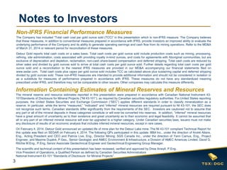 3
Notes to Investors
The mineral reserve and resource estimates reported in this presentation were prepared in accordance with Canadian National Instrument 43-
101Standards of Disclosure for Mineral Projects (“NI 43-101”), as required by Canadian securities regulatory authorities. For United States reporting
purposes, the United States Securities and Exchange Commission (“SEC”) applies different standards in order to classify mineralization as a
reserve. In particular, while the terms “measured,” “indicated” and “inferred” mineral resources are required pursuant to NI 43-101, the SEC does
not recognize such terms. Canadian standards differ significantly from the requirements of the SEC. Investors are cautioned not to assume that
any part or all of the mineral deposits in these categories constitute or will ever be converted into reserves. In addition, “inferred” mineral resources
have a great amount of uncertainty as to their existence and great uncertainty as to their economic and legal feasibility. It cannot be assumed that
all or any part of an inferred mineral resource will ever be upgraded to a higher category. Under Canadian securities laws, issuers must not make
any disclosure of results of an economic analysis that includes inferred mineral resources, except in rare cases.
On February 4, 2014, Detour Gold announced an updated life of mine plan for the Detour Lake mine. The NI 43-101 compliant Technical Report for
this update was filed on SEDAR on February 4, 2014. The following QPs participated in this update: BBA Inc., under the direction of André Allaire,
Eng., Acting President and CEO and Patrice Live, Eng., Director Mining; SGS Canada Inc., under the direction of Yann Camus, Eng., Project
Engineer, and Maxime Dupéré, P.Geo., Senior Geologist; and AMEC Environment & Infrastructure, a Division of AMEC Americas Limited, David G.
Ritchie M.Eng., P.Eng, Senior Associate Geotechnical Engineer and Geotechnical Engineering Group Manager.
The scientific and technical content of this presentation has been reviewed, verified and approved by Drew Anwyll, P.Eng.,
Vice President of Operations, a Qualified Person as defined by Canadian Securities Administrators
National Instrument 43-101 “Standards of Disclosure for Mineral Projects”.
Information Containing Estimates of Mineral Reserves and Resources
Non-IFRS Financial Performance Measures
The Company has included “Total cash cost per gold ounce sold (TCC)” in this presentation which is non-IFRS measure. The Company believes
that these measures, in addition to conventional measures prepared in accordance with IFRS, provide investors an improved ability to evaluate the
underlying performance of the Company and its ability to generate operating earnings and cash flow from its mining operations. Refer to the MD&A
of March 31, 2014 or relevant period for reconciliation of these measures.
Detour Gold reports total cash costs on a sales basis. Total cash costs per gold ounce sold include production costs such as mining, processing,
refining, site administration, costs associated with providing royalty in-kind ounces, and costs for agreements with Aboriginal communities, but are
exclusive of depreciation and depletion, reclamation, non-cash share-based compensation and deferred stripping. Total cash costs are reduced by
silver sales and divided by gold ounces sold to arrive at total cash costs per gold ounce sold. Further details regarding total cash costs per gold
ounce sold and a reconciliation to the nearest IFRS measures are provided in our MD&A accompanying our financial statements filed on
www.sedar.com. Total cash costs plus capex per gold ounce sold includes TCC as calculated above plus sustaining capital and deferred stripping
divided by gold ounces sold. These non-IFRS measures are intended to provide additional information and should not be considered in isolation or
as a substitute for measures of performance prepared in accordance with IFRS. These measures do not have any standardized meaning
prescribed under IFRS, and therefore may not be comparable to other issuers. Other companies may calculate this measure differently.
 
