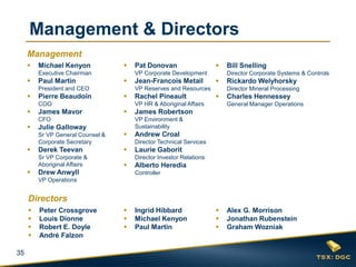 35
 Michael Kenyon
Executive Chairman
 Paul Martin
President and CEO
 Pierre Beaudoin
COO
 James Mavor
CFO
 Julie Galloway
Sr VP General Counsel &
Corporate Secretary
 Derek Teevan
Sr VP Corporate &
Aboriginal Affairs
 Drew Anwyll
VP Operations
 Pat Donovan
VP Corporate Development
 Jean-Francois Metail
VP Reserves and Resources
 Rachel Pineault
VP HR & Aboriginal Affairs
 James Robertson
VP Environment &
Sustainability
 Andrew Croal
Director Technical Services
 Laurie Gaborit
Director Investor Relations
 Alberto Heredia
Controller
 Bill Snelling
Director Corporate Systems & Controls
 Rickardo Welyhorsky
Director Mineral Processing
 Charles Hennessey
General Manager Operations
 Peter Crossgrove
 Louis Dionne
 Robert E. Doyle
 André Falzon
 Alex G. Morrison
 Jonathan Rubenstein
 Graham Wozniak
 Ingrid Hibbard
 Michael Kenyon
 Paul Martin
Management & Directors
Management
Directors
 