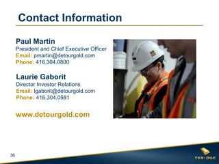 36
Laurie Gaborit
Director Investor Relations
Email: lgaborit@detourgold.com
Phone: 416.304.0581
Paul Martin
President and Chief Executive Officer
Email: pmartin@detourgold.com
Phone: 416.304.0800
www.detourgold.com
Contact Information
 