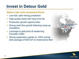 5
ONTARIO
Toronto
DETOUR LAKE MINE
Detour Lake mine investment thesis
 Low-risk, safe mining jurisdiction
 High-quality asset with long mine life
 Production growth opportunities
 Strong cash flow growth following ramp-up
completion
 Leverage to gold price & weakening
Canadian dollar
 Strong exploration upside on 100% owned
land package of 630 km2 on Greenstone Belt
Invest in Detour Gold
 