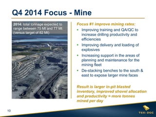 10 
Q4 2014 Focus - Mine 
Focus #1 improve mining rates: 
Improving training and QA/QC to increase drilling productivity and efficiencies 
Improving delivery and loading of explosives 
Increasing support in the areas of planning and maintenance for the mining fleet 
De-stacking benches to the south & east to expose larger mine faces 
Result is larger in-pit blasted inventory, improved shovel allocation and productivity = more tonnes mined per day 
2014: total tonnage expected to range between 75 Mt and 77 Mt (versus target of 82 Mt)  