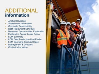 19 
ADDITIONAL information 
Analyst Coverage 
Shareholder Information 
Corporate Responsibility 
Debt Repayment Schedule 
Near-term Opportunities: Exploration 
Exploration Focus: Lower Detour 
LOM Summary 
LOM Gold Production/Cost Profile 
LOM Operating Costs & Capex 
Management & Directors 
Contact Information  
