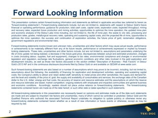 2 
Forward Looking Information 
This presentation contains certain forward-looking information and statements as defined in applicable securities law (referred to herein as “forward-looking statements”). Forward-looking statements include, but are not limited to, statements with respect to Detour Gold’s future financial or operating performance; guidance for production, total cash costs, capital costs, exploration costs; expected throughput, mining and recovery rates; expected future production and mining activities; opportunities to optimize the mine operation; the updated mine plan and economic analysis of the Detour Lake mine including, but not limited to, the life of mine plan, the waste to ore ratio, processing and production rates, grades, metallurgical recovery rates, operating and sustaining capital costs, and the projected life of mine, opportunities to optimize the mine operation; the success and continuation of exploration activities, the future price of gold, reclamation obligations, government regulations and environmental risks. 
Forward-looking statements involve known and unknown risks, uncertainties and other factors which may cause actual results, performance or achievements to be materially different from any of its future results, performance or achievements expressed or implied by forward- looking statements. These risks, uncertainties and other factors include, but are not limited to, assumptions and parameters underlying the life of mine update not being realized, a decrease in the future gold price, discrepancies between actual and estimated production, changes in costs (including labour, supplies, fuel and equipment), changes to tax rates; environmental compliance and changes in environmental legislation and regulation, exchange rate fluctuations, general economic conditions and other risks involved in the gold exploration and development industry, as well as those risk factors discussed in the section entitled “Description of Business - Risk Factors” in Detour Gold’s 2013 AIF and in the continuous disclosure documents filed by Detour Gold on and available on SEDAR at www.sedar.com. 
Such forward-looking statements are also based on a number of assumptions which may prove to be incorrect, including, but not limited to, assumptions about the following: the availability of financing for exploration and development activities; operating and sustaining capital costs; the Company’s ability to attract and retain skilled staff; sensitivity to metal prices and other sensitivities; the supply and demand for, and the level and volatility of the price of, gold; the supply and availability of consumables and services; the exchange rates of the Canadian dollar to the U.S. dollar; energy and fuel costs; the accuracy of reserve and resource estimates and the assumptions on which the reserve and resource estimates are based; market competition; ongoing relations with employees and impacted communities and general business and economic conditions. Accordingly, readers should not place undue reliance on forward-looking statements. The forward-looking statements contained herein are made as of the date hereof, or such other date or dates specified in such statements. 
All forward-looking statements in this presentation are necessarily based on opinions and estimates made as of the date such statements are made and are subject to important risk factors and uncertainties, many of which cannot be controlled or predicted. Detour Gold and the Qualified Persons who authored the associated Technical Report undertake no obligation to update publicly or otherwise revise any forward-looking statements contained herein whether as a result of new information or future events or otherwise, except as may be required by law. 
 