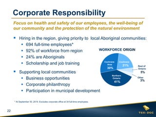 22 
Focus on health and safety of our employees, the well-being of our community and the protection of the natural environment 
Hiring in the region, giving priority to local Aboriginal communities: 
694 full-time employees* 
92% of workforce from region 
24% are Aboriginals 
Scholarship and job training 
Supporting local communities 
Business opportunities 
Corporate philanthropy 
Participation in municipal development 
Northern Ontario 
41% 
Cochrane 
21% 
Cochrane Area 
30% 
Rest of Ontario 
5% 
3% 
Other 
Corporate Responsibility 
WORKFORCE ORIGIN 
* At September 30, 2014. Excludes corporate office at 34 full-time employees.  