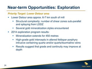 24 
Priority Target: Lower Detour area 
Lower Detour area approx. 6-7 km south of mill 
Structural complexity: number of shear zones sub-parallel and splaying from LDDZ 
Several gold mineralization styles encountered 
2014 exploration program results: 
Mineralization extends for 450 metres 
High-grade gold intercepts in altered feldspar porphyry intrusive containing quartz and/or quartz/tourmaline veins 
Results suggest that grade and continuity may improve at depth 
Near-term Opportunities: Exploration  