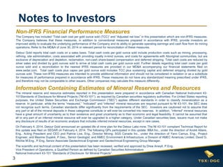 3 
Notes to Investors 
The mineral reserve and resource estimates reported in this presentation were prepared in accordance with Canadian National Instrument 43- 101Standards of Disclosure for Mineral Projects (“NI 43-101”), as required by Canadian securities regulatory authorities. For United States reporting purposes, the United States Securities and Exchange Commission (“SEC”) applies different standards in order to classify mineralization as a reserve. In particular, while the terms “measured,” “indicated” and “inferred” mineral resources are required pursuant to NI 43-101, the SEC does not recognize such terms. Canadian standards differ significantly from the requirements of the SEC. Investors are cautioned not to assume that any part or all of the mineral deposits in these categories constitute or will ever be converted into reserves. In addition, “inferred” mineral resources have a great amount of uncertainty as to their existence and great uncertainty as to their economic and legal feasibility. It cannot be assumed that all or any part of an inferred mineral resource will ever be upgraded to a higher category. Under Canadian securities laws, issuers must not make any disclosure of results of an economic analysis that includes inferred mineral resources, except in rare cases. 
On February 4, 2014, Detour Gold announced an updated life of mine plan for the Detour Lake mine. The NI 43-101 compliant Technical Report for this update was filed on SEDAR on February 4, 2014. The following QPs participated in this update: BBA Inc., under the direction of André Allaire, Eng., Acting President and CEO and Patrice Live, Eng., Director Mining; SGS Canada Inc., under the direction of Yann Camus, Eng., Project Engineer, and Maxime Dupéré, P.Geo., Senior Geologist; and AMEC Environment & Infrastructure, a Division of AMEC Americas Limited, David G. Ritchie M.Eng., P.Eng, Senior Associate Geotechnical Engineer and Geotechnical Engineering Group Manager. 
The scientific and technical content of this presentation has been reviewed, verified and approved by Drew Anwyll, P.Eng., Vice President of Operations, a Qualified Person as defined by Canadian Securities Administrators National Instrument 43-101 “Standards of Disclosure for Mineral Projects”. 
Information Containing Estimates of Mineral Reserves and Resources 
Non-IFRS Financial Performance Measures 
The Company has included “Total cash cost per gold ounce sold (TCC)” and “Adjusted net loss” in this presentation which are non-IFRS measures. The Company believes that these measures, in addition to conventional measures prepared in accordance with IFRS, provide investors an improved ability to evaluate the underlying performance of the Company and its ability to generate operating earnings and cash flow from its mining operations. Refer to the MD&A of June 30, 2014 or relevant period for reconciliation of these measures. 
Detour Gold reports total cash costs on a sales basis. Total cash costs per gold ounce sold include production costs such as mining, processing, refining, site administration, costs associated with providing royalty in-kind ounces, and costs for agreements with Aboriginal communities, but are exclusive of depreciation and depletion, reclamation, non-cash share-based compensation and deferred stripping. Total cash costs are reduced by silver sales and divided by gold ounces sold to arrive at total cash costs per gold ounce sold. Further details regarding total cash costs per gold ounce sold and a reconciliation to the nearest IFRS measures are provided in our MD&A accompanying our financial statements filed on www.sedar.com. Total cash costs plus capex per gold ounce sold includes TCC plus sustaining capital and deferred stripping divided by gold ounces sold. These non-IFRS measures are intended to provide additional information and should not be considered in isolation or as a substitute for measures of performance prepared in accordance with IFRS. These measures do not have any standardized meaning prescribed under IFRS, and therefore may not be comparable to other issuers. Other companies may calculate this measure differently.  