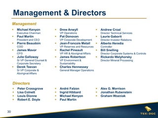 30 
Michael Kenyon Executive Chairman 
Paul Martin President and CEO 
Pierre Beaudoin COO 
James Mavor CFO 
Julie Galloway Sr VP General Counsel & Corporate Secretary 
Derek Teevan Sr VP Corporate & Aboriginal Affairs 
Drew Anwyll VP Operations 
Pat Donovan VP Corporate Development 
Jean-Francois Metail VP Reserves and Resources 
Rachel Pineault VP HR & Aboriginal Affairs 
James Robertson VP Environment & Sustainability 
Charles Hennessey General Manager Operations 
Andrew Croal Director Technical Services 
Laurie Gaborit Director Investor Relations 
Alberto Heredia Controller 
Bill Snelling Director Corporate Systems & Controls 
Rickardo Welyhorsky Director Mineral Processing 
Peter Crossgrove 
Lisa Colnett 
Louis Dionne 
Robert E. Doyle 
Alex G. Morrison 
Jonathan Rubenstein 
Graham Wozniak 
André Falzon 
Ingrid Hibbard 
Michael Kenyon 
Paul Martin 
Management & Directors 
Management 
Directors  