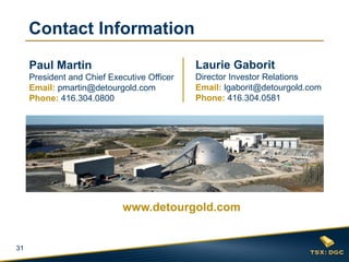 31 
Laurie Gaborit Director Investor Relations Email: lgaborit@detourgold.com Phone: 416.304.0581 
Paul Martin President and Chief Executive Officer Email: pmartin@detourgold.com Phone: 416.304.0800 
www.detourgold.com 
Contact Information 