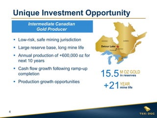 4 
Low-risk, safe mining jurisdiction 
Large reserve base, long mine life 
Annual production of +600,000 oz for next 10 years 
Cash flow growth following ramp-up completion 
Production growth opportunities 
Unique Investment Opportunity 
15.5 
M OZ GOLD 
in reserves 
21 
+ 
YEAR 
mine life 
Intermediate Canadian Gold Producer  
