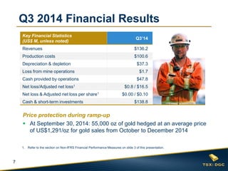 7 
Q3 2014 Financial Results 
Key Financial Statistics (US$ M, unless noted) 
Q3’14 
Revenues 
$136.2 
Production costs 
$100.6 
Depreciation & depletion 
$37.3 
Loss from mine operations 
$1.7 
Cash provided by operations 
$47.8 
Net loss/Adjusted net loss1 
$0.8 / $16.5 
Net loss & Adjusted net loss per share1 
$0.00 / $0.10 
Cash & short-term investments 
$138.8 
1.Refer to the section on Non-IFRS Financial Performance Measures on slide 3 of this presentation. 
Price protection during ramp-up 
At September 30, 2014: 55,000 oz of gold hedged at an average price of US$1,291/oz for gold sales from October to December 2014  