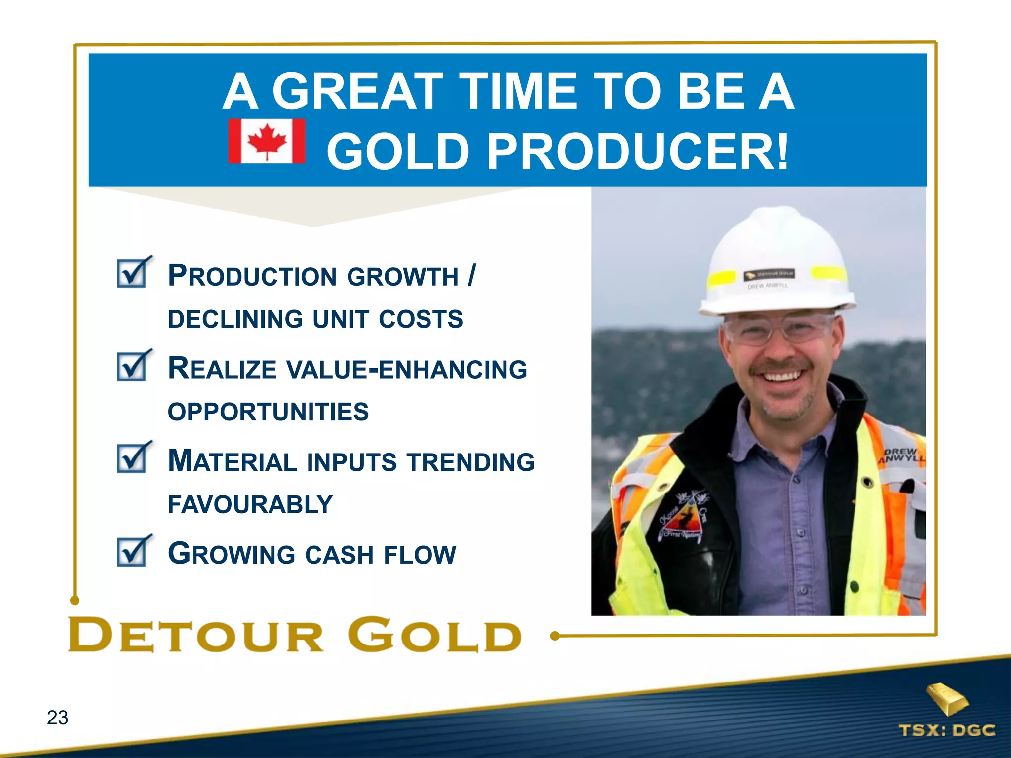 23
PRODUCTION GROWTH /
DECLINING UNIT COSTS
REALIZE VALUE-ENHANCING
OPPORTUNITIES
MATERIAL INPUTS TRENDING
FAVOURABLY
GROWING CASH FLOW
A GREAT TIME TO BE A
GOLD PRODUCER!
 