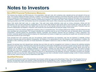 3
Notes to Investors
The scientific and technical content of this presentation was reviewed, verified and approved by Drew Anwyll, P.Eng., Senior Vice President Technical
Services, and exploration results was reviewed, verified and approved by Guy MacGillivray, P.Geo., Exploration Manager , both Qualified Person as
defined by Canadian Securities Administrators National Instrument 43-101 “Standards of Disclosure for Mineral Projects”.
Qualified Persons
Non-IFRS Financial Performance Measures
The Company has included non-IFRS measures in this presentation: total cash costs, all-in sustaining costs, adjusted net loss and adjusted net loss per
share. The Company believes that these measures, in addition to conventional measures prepared in accordance with IFRS, provide investors an improved
ability to evaluate the underlying performance of the Company. The non-IFRS measures are intended to provide additional information and should not be
considered in isolation or as a substitute for measures of performance prepared in accordance with IFRS. These measures do not have any standardized
meaning prescribed under IFRS, and therefore may not be comparable to other issuers. Other companies may calculate these measure differently.
Detour Gold reports total cash costs on a sales basis. Total cash costs include production costs such as mining, processing, refining and site
administration, less non-cash share-based compensation and net of silver sales divided by gold ounces sold to arrive at total cash costs per gold ounce
sold. The measure also includes other mine related costs incurred such as mine standby costs and current inventory write downs. Production costs are
exclusive of depreciation and depletion. Production costs include the costs associated with providing the royalty in kind ounces.
Commencing in 2015, the Company adopted all-in sustaining costs on a prospective basis. The Company believes this measure more fully defines the total
costs associated with producing gold. The Company calculates all-in sustaining costs as the sum of total cash costs (as described above), share-based
compensation, corporate general and administrative expense, exploration and evaluation expenses that are sustaining in nature, reclamation cost
accretion, sustaining capital including deferred stripping, and realized gains and losses on hedges due to operating and capital costs, all divided by the gold
ounces sold to arrive at a per ounce figure.
Costs excluded from all-in sustaining costs are non-sustaining capital expenditures and exploration costs that are expected to materially increase
production, financing costs and tax expense. Consequently, this measure is not representative of all of the Company’s cash expenditures. In addition, the
calculation of all-in sustaining costs does not include depreciation and depletion expense as it does not reflect the impact of expenditures incurred in prior
periods.
Adjusted net earnings (loss) and adjusted basic earnings (loss) per share are used by management and investors to measure the underlying operating
performance of the Company. Presenting these measures from period to period helps management and investors evaluate earnings trends more readily in
comparison with results from prior periods. Adjusted net earnings (loss) is defined as net earnings (loss) adjusted to exclude specific items that are
significant, but not reflective of the underlying operations of the Company, including: fair value change of the convertible notes, the impact of foreign
exchange gains and losses, including the foreign exchange on deferred income and mining taxes, non-cash unrealized gains and losses on derivative
instruments, accretion on convertible notes, unwinding of discount on decommissioning and restoration provisions, impairment provisions and reversals
thereof, and other non-recurring items. Adjusted basic net earnings (loss) per share is calculated using the weighted average number of shares outstanding
under the basic method of loss per share as determined under IFRS.
 