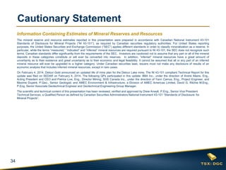 34
Cautionary Statement
Information Containing Estimates of Mineral Reserves and Resources
The mineral reserve and resource estimates reported in this presentation were prepared in accordance with Canadian National Instrument 43-101
Standards of Disclosure for Mineral Projects (“NI 43-101”), as required by Canadian securities regulatory authorities. For United States reporting
purposes, the United States Securities and Exchange Commission (“SEC”) applies different standards in order to classify mineralization as a reserve. In
particular, while the terms “measured,” “indicated” and “inferred” mineral resources are required pursuant to NI 43-101, the SEC does not recognize such
terms. Canadian standards differ significantly from the requirements of the SEC. Investors are cautioned not to assume that any part or all of the mineral
deposits in these categories constitute or will ever be converted into reserves. In addition, “inferred” mineral resources have a great amount of
uncertainty as to their existence and great uncertainty as to their economic and legal feasibility. It cannot be assumed that all or any part of an inferred
mineral resource will ever be upgraded to a higher category. Under Canadian securities laws, issuers must not make any disclosure of results of an
economic analysis that includes inferred mineral resources, except in rare cases.
On February 4, 2014, Detour Gold announced an updated life of mine plan for the Detour Lake mine. The NI 43-101 compliant Technical Report for this
update was filed on SEDAR on February 4, 2014. The following QPs participated in this update: BBA Inc., under the direction of André Allaire, Eng.,
Acting President and CEO and Patrice Live, Eng., Director Mining; SGS Canada Inc., under the direction of Yann Camus, Eng., Project Engineer, and
Maxime Dupéré, P.Geo., Senior Geologist; and AMEC Environment & Infrastructure, a Division of AMEC Americas Limited, David G. Ritchie M.Eng.,
P.Eng, Senior Associate Geotechnical Engineer and Geotechnical Engineering Group Manager.
The scientific and technical content of this presentation has been reviewed, verified and approved by Drew Anwyll, P.Eng., Senior Vice President
Technical Services, a Qualified Person as defined by Canadian Securities Administrators National Instrument 43-101 “Standards of Disclosure for
Mineral Projects”.
 
