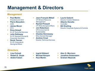 35
 Paul Martin
President and CEO
 Pierre Beaudoin
COO
 James Mavor
CFO
 Drew Anwyll
Sr VP Technical Services
 Julie Galloway
Sr VP General Counsel &
Corporate Secretary
 Derek Teevan
Sr VP Corporate &
Aboriginal Affairs
 Jean-François Métail
VP Mineral Resource
Management
 Rachel Pineault
VP HR & Aboriginal Affairs
 Jim Robertson
VP Environment &
Sustainability
 Charles Hennessey
Mine General Manager
 Andrew Croal
Director Technical Services
 Laurie Gaborit
Director Investor Relations
 Alberto Heredia
Controller
 Bill Snelling
Director Corporate Systems & Controls
 Lisa Colnett
 Robert E. Doyle
 André Falzon
 Alex G. Morrison
 Jonathan Rubenstein
 Graham Wozniak
 Ingrid Hibbard
 Michael Kenyon
 Paul Martin
Management & Directors
Management
Directors
 